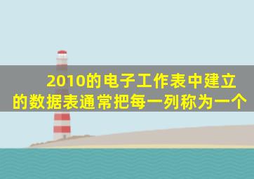 2010的电子工作表中建立的数据表通常把每一列称为一个