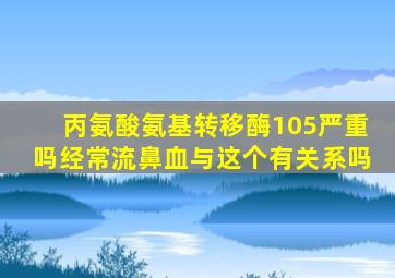 丙氨酸氨基转移酶105严重吗经常流鼻血与这个有关系吗