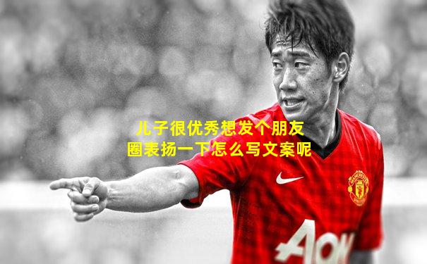 儿子很优秀想发个朋友圈表扬一下怎么写文案呢