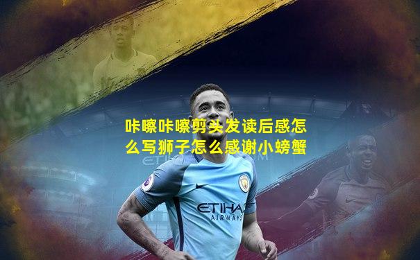 咔嚓咔嚓剪头发读后感怎么写狮子怎么感谢小螃蟹
