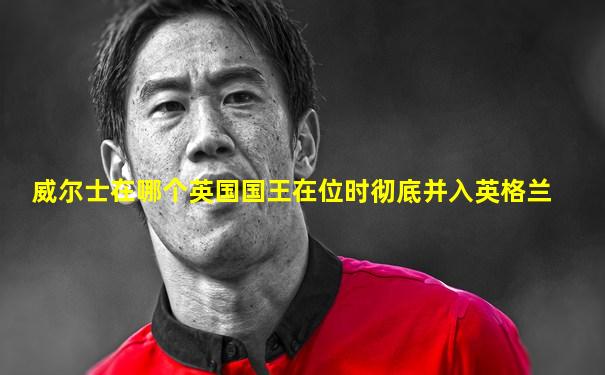威尔士在哪个英国国王在位时彻底并入英格兰