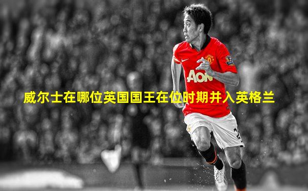 威尔士在哪位英国国王在位时期并入英格兰