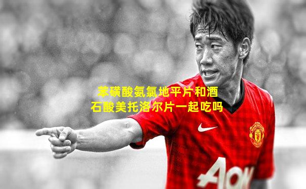 苯磺酸氨氯地平片和酒石酸美托洛尔片一起吃吗
