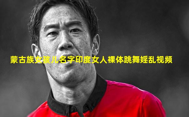 蒙古族女孩儿名字印度女人裸体跳舞婬乱视频