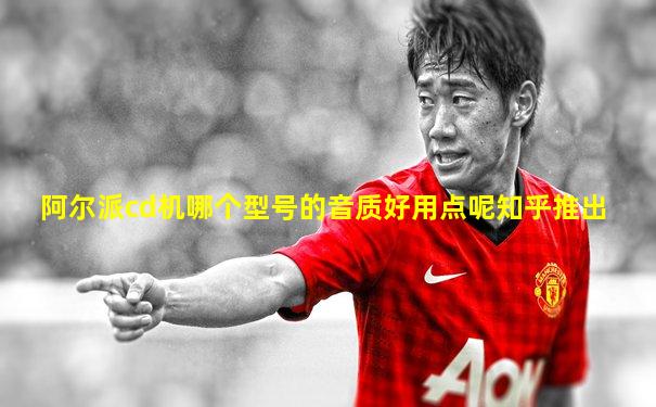 阿尔派cd机哪个型号的音质好用点呢知乎推出